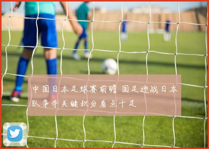 中国日本足球赛前瞻 国足迎战日本队争夺关键积分看点十足