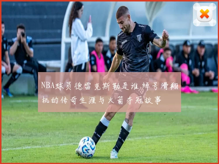 NBA球员德雷克斯勒是谁 绰号滑翔机的传奇生涯与火箭夺冠故事