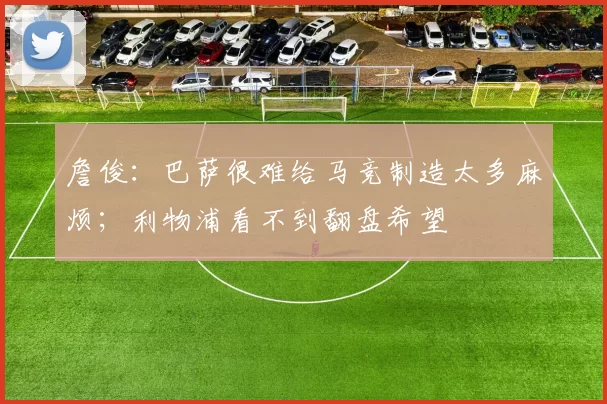 詹俊：巴萨很难给马竞制造太多麻烦；利物浦看不到翻盘希望