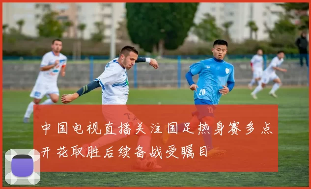 中国电视直播关注国足热身赛多点开花取胜后续备战受瞩目