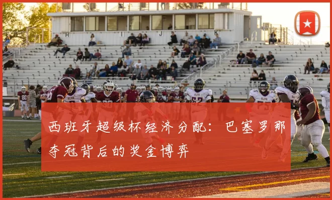 西班牙超级杯经济分配：巴塞罗那夺冠背后的奖金博弈