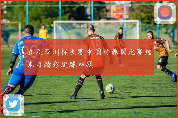 女足亚洲杯决赛中国对韩国比赛结果与精彩进球回顾