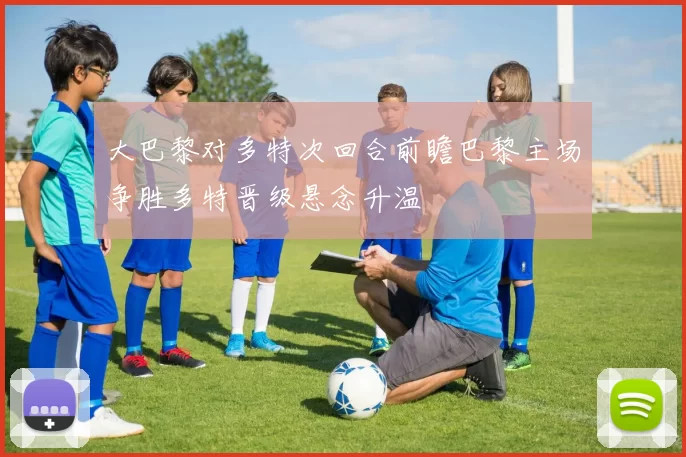 大巴黎对多特次回合前瞻巴黎主场争胜多特晋级悬念升温