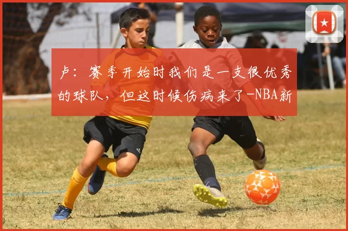 卢：赛季开始时我们是一支很优秀的球队，但这时候伤病来了-NBA新闻