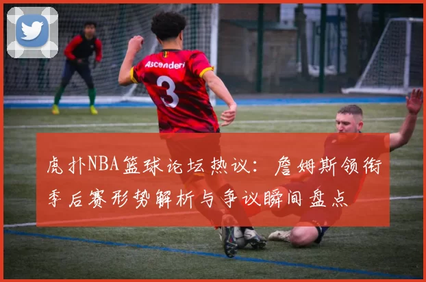 虎扑NBA篮球论坛热议：詹姆斯领衔季后赛形势解析与争议瞬间盘点