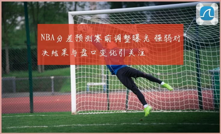 NBA分差预测赛前调整曝光 强弱对决结果与盘口变化引关注
