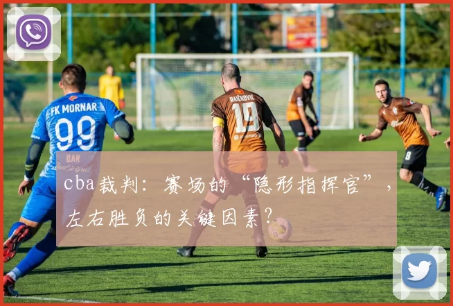 cba裁判：赛场的“隐形指挥官”，左右胜负的关键因素？