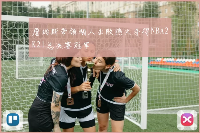 詹姆斯带领湖人击败热火夺得NBA2K21总决赛冠军