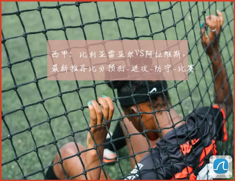 西甲：比利亚雷亚尔VS阿拉维斯，最新推荐比分预测_进攻_防守_比赛