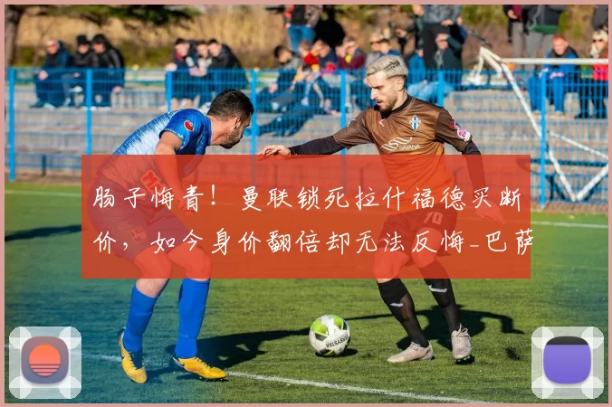 肠子悔青！曼联锁死拉什福德买断价，如今身价翻倍却无法反悔_巴萨_协议_主帅