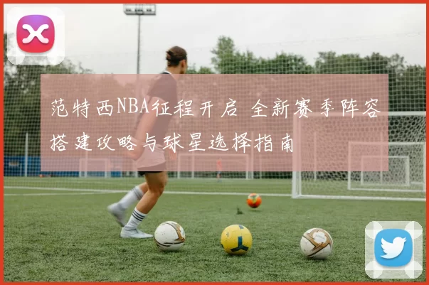 范特西NBA征程开启 全新赛季阵容搭建攻略与球星选择指南