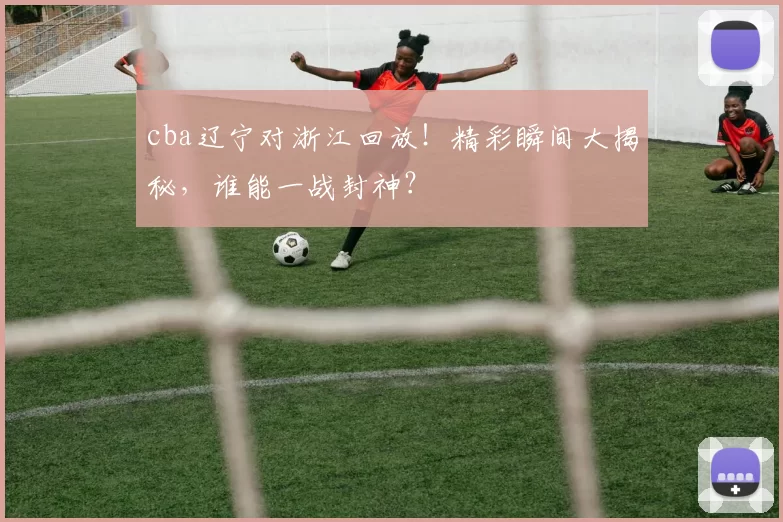 cba辽宁对浙江回放！精彩瞬间大揭秘，谁能一战封神？