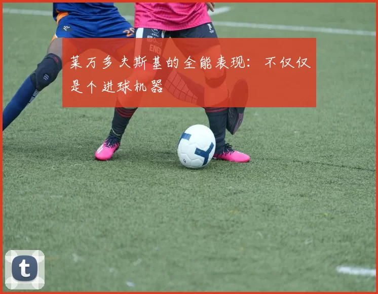 莱万多夫斯基的全能表现：不仅仅是个进球机器