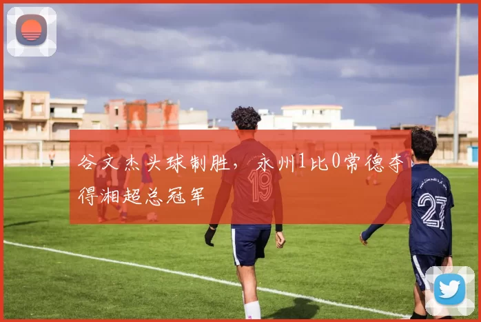 谷文杰头球制胜，永州1比0常德夺得湘超总冠军