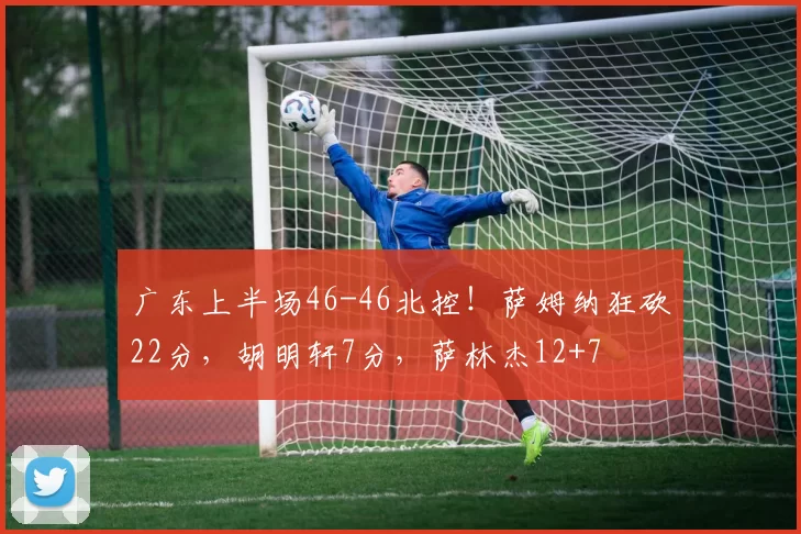 广东上半场46-46北控！萨姆纳狂砍22分，胡明轩7分，萨林杰12+7