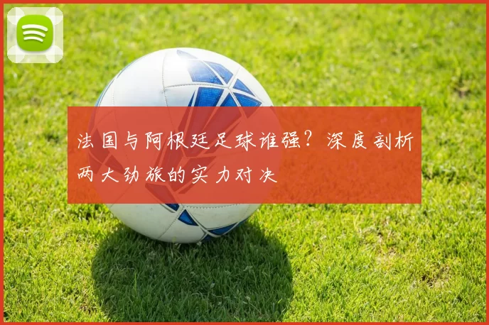 法国与阿根廷足球谁强？深度剖析两大劲旅的实力对决