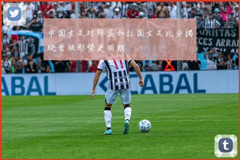 中国女足对阵孟加拉国女足比分揭晓晋级形势更明朗