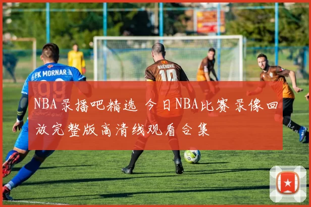 NBA录播吧精选 今日NBA比赛录像回放完整版高清线观看合集