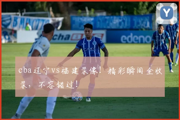 cba辽宁vs福建录像！精彩瞬间全收录，不容错过！