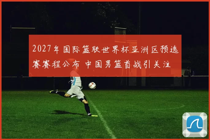 2027年国际篮联世界杯亚洲区预选赛赛程公布 中国男篮首战引关注