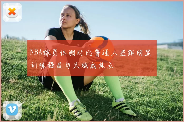 NBA球员体测对比普通人差距明显 训练强度与天赋成焦点