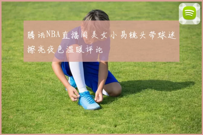 腾讯NBA直播间美女小易镜头带球迷擦亮夜色温暖评论