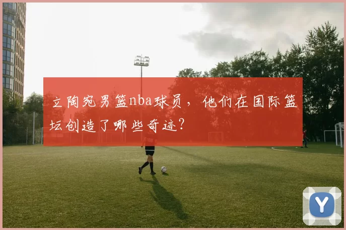 立陶宛男篮nba球员，他们在国际篮坛创造了哪些奇迹？