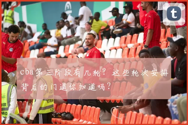 cba第三阶段有几轮？这些轮次安排背后的门道你知道吗？