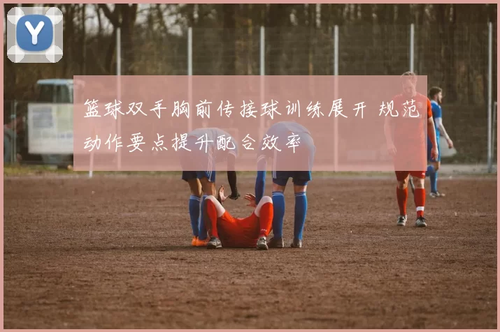 篮球双手胸前传接球训练展开 规范动作要点提升配合效率