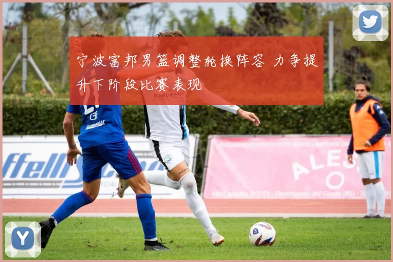 宁波富邦男篮调整轮换阵容 力争提升下阶段比赛表现
