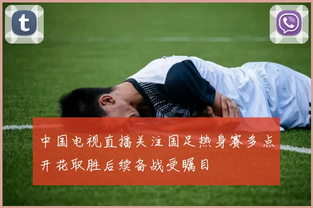 中国电视直播关注国足热身赛多点开花取胜后续备战受瞩目