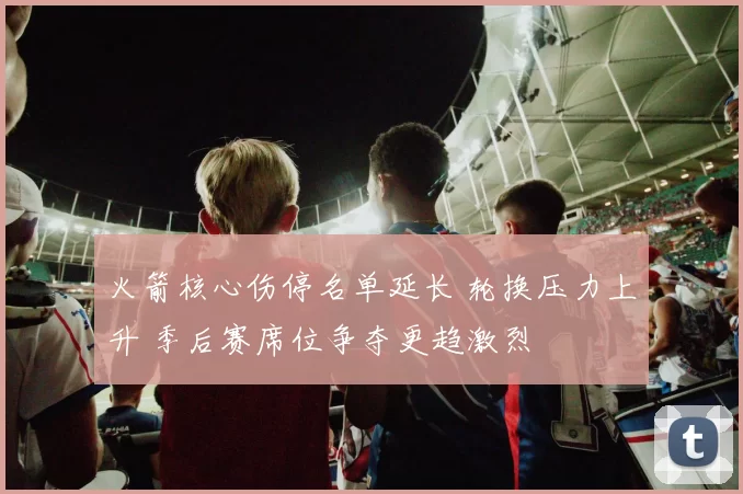 火箭核心伤停名单延长 轮换压力上升 季后赛席位争夺更趋激烈