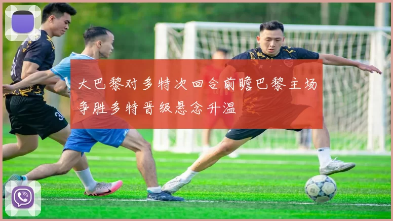 大巴黎对多特次回合前瞻巴黎主场争胜多特晋级悬念升温