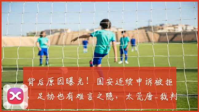 背后原因曝光！国安连续申诉被拒，足协也有难言之隐，太荒唐_裁判_工作_中超