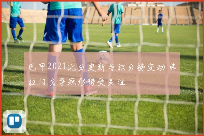 巴甲2021比分更新与积分榜变动 弗拉门戈争冠形势受关注