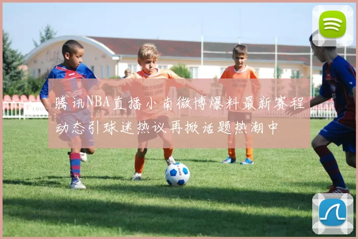 腾讯NBA直播小南微博爆料最新赛程动态引球迷热议再掀话题热潮中
