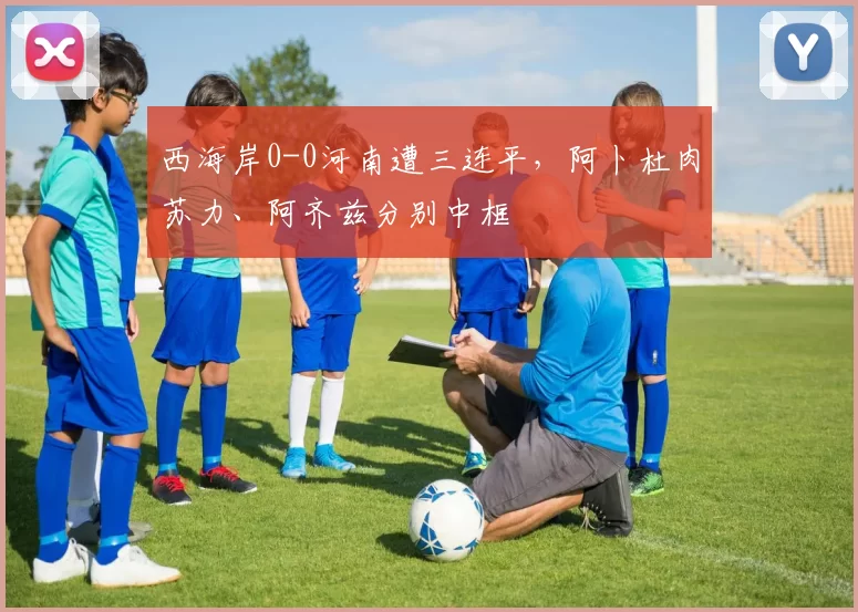 西海岸0-0河南遭三连平，阿卜杜肉苏力、阿齐兹分别中框