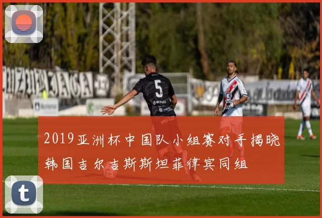 2019亚洲杯中国队小组赛对手揭晓韩国吉尔吉斯斯坦菲律宾同组