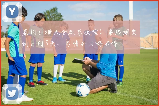 豪门吐槽大会欢乐收官！最终颁奖倒计时5天，尽情补刀嗨不停~