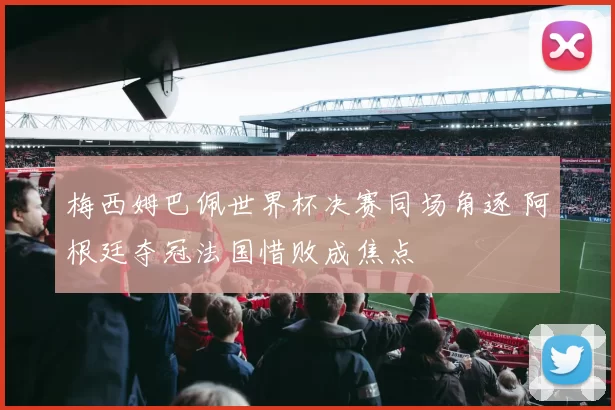 梅西姆巴佩世界杯决赛同场角逐 阿根廷夺冠法国惜败成焦点