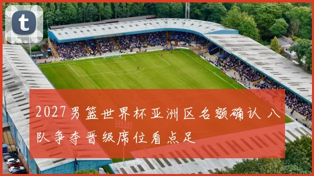 2027男篮世界杯亚洲区名额确认 八队争夺晋级席位看点足