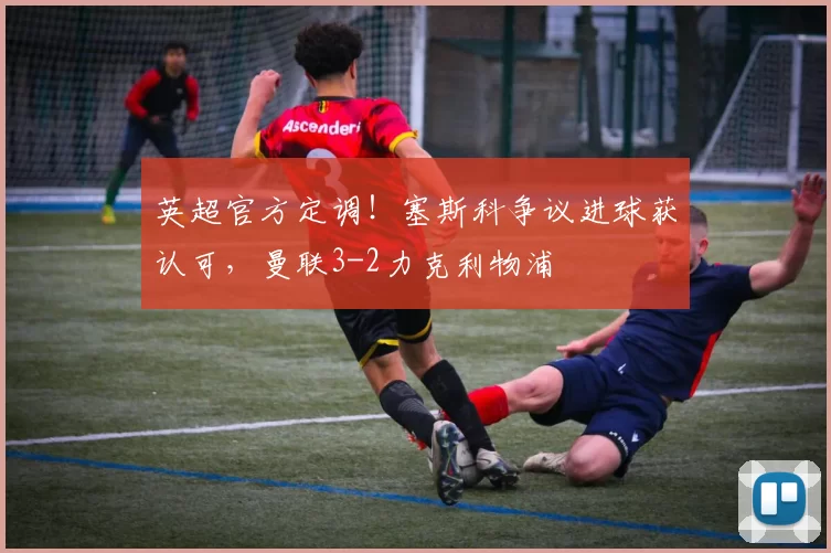 英超官方定调！塞斯科争议进球获认可，曼联3-2力克利物浦