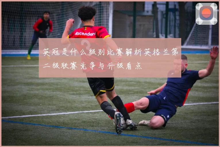 英冠是什么级别比赛解析英格兰第二级联赛竞争与升级看点