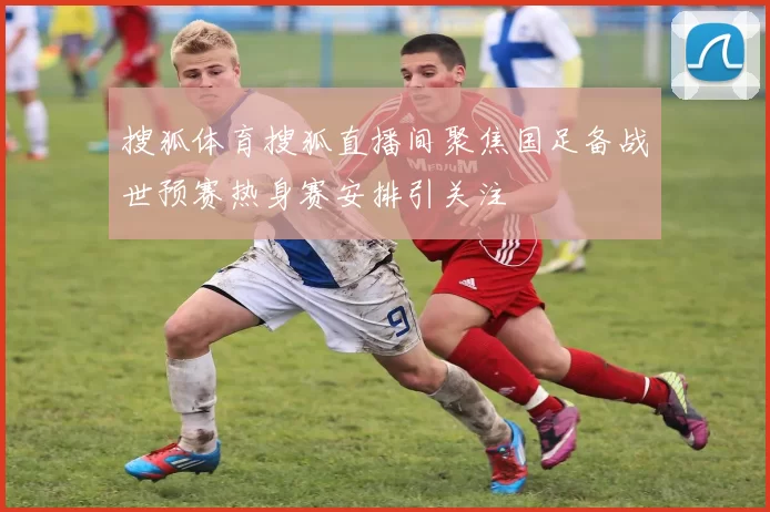 搜狐体育搜狐直播间聚焦国足备战世预赛热身赛安排引关注