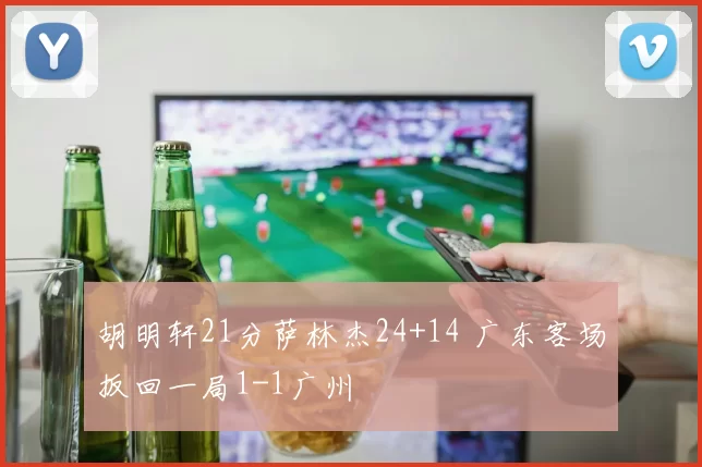 胡明轩21分萨林杰24+14 广东客场扳回一局1-1广州