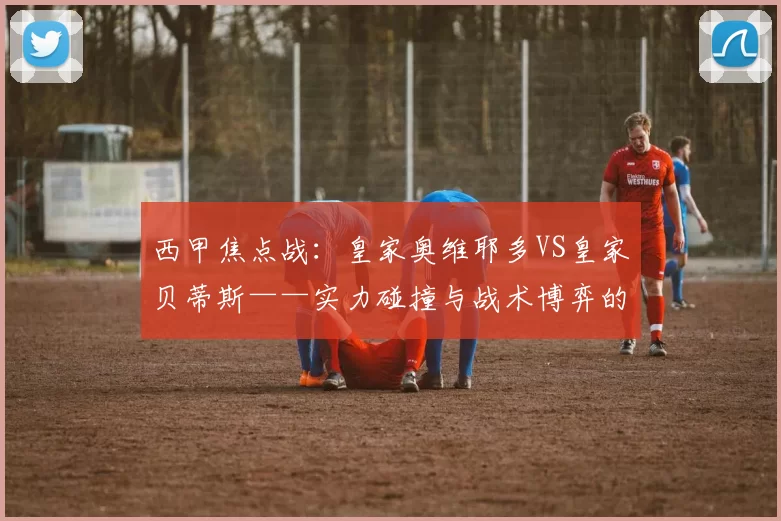 西甲焦点战：皇家奥维耶多VS皇家贝蒂斯——实力碰撞与战术博弈的深度剖析_进攻_控球