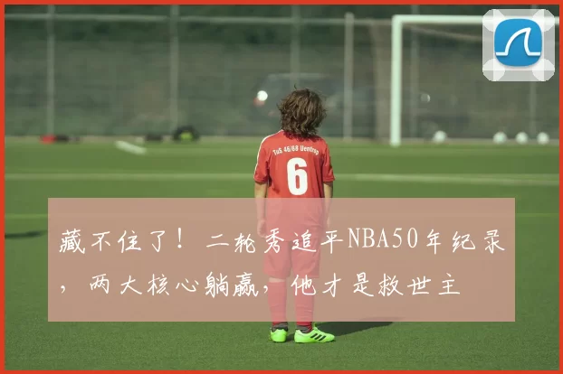 藏不住了！二轮秀追平NBA50年纪录，两大核心躺赢，他才是救世主