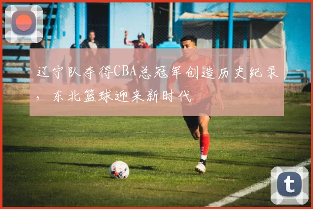 辽宁队夺得CBA总冠军创造历史纪录，东北篮球迎来新时代