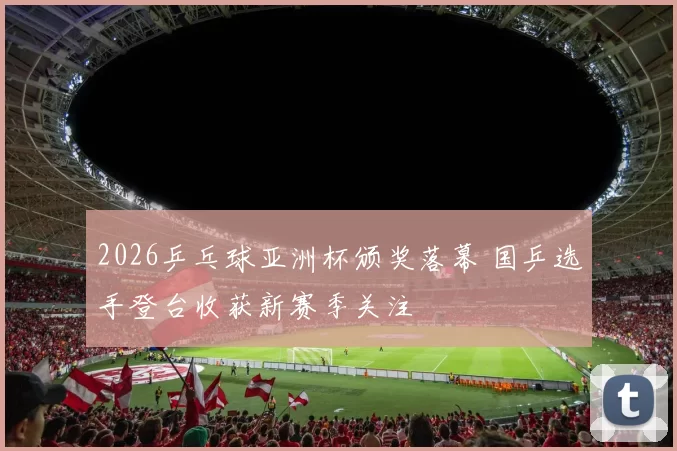 2026乒乓球亚洲杯颁奖落幕 国乒选手登台收获新赛季关注