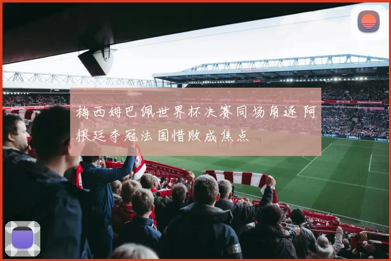 梅西姆巴佩世界杯决赛同场角逐 阿根廷夺冠法国惜败成焦点